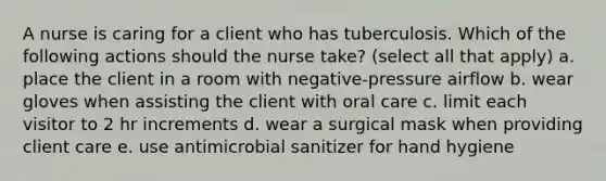 A nurse is caring for a client who has tuberculosis. Which of the following actions should the nurse take? (select all that apply) a. place the client in a room with negative-pressure airflow b. wear gloves when assisting the client with oral care c. limit each visitor to 2 hr increments d. wear a surgical mask when providing client care e. use antimicrobial sanitizer for hand hygiene