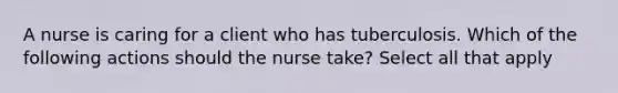 A nurse is caring for a client who has tuberculosis. Which of the following actions should the nurse take? Select all that apply