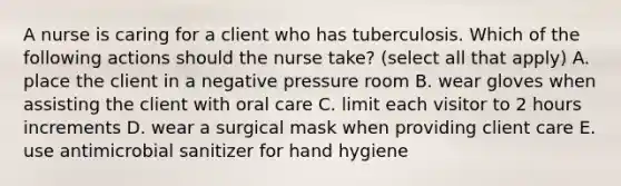 A nurse is caring for a client who has tuberculosis. Which of the following actions should the nurse take? (select all that apply) A. place the client in a negative pressure room B. wear gloves when assisting the client with oral care C. limit each visitor to 2 hours increments D. wear a surgical mask when providing client care E. use antimicrobial sanitizer for hand hygiene