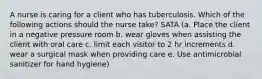 A nurse is caring for a client who has tuberculosis. Which of the following actions should the nurse take? SATA (a. Place the client in a negative pressure room b. wear gloves when assisting the client with oral care c. limit each visitor to 2 hr increments d. wear a surgical mask when providing care e. Use antimicrobial sanitizer for hand hygiene)