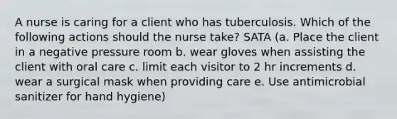 A nurse is caring for a client who has tuberculosis. Which of the following actions should the nurse take? SATA (a. Place the client in a negative pressure room b. wear gloves when assisting the client with oral care c. limit each visitor to 2 hr increments d. wear a surgical mask when providing care e. Use antimicrobial sanitizer for hand hygiene)