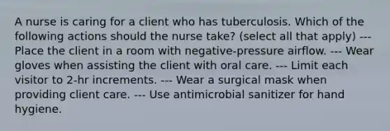 A nurse is caring for a client who has tuberculosis. Which of the following actions should the nurse take? (select all that apply) --- Place the client in a room with negative-pressure airflow. --- Wear gloves when assisting the client with oral care. --- Limit each visitor to 2-hr increments. --- Wear a surgical mask when providing client care. --- Use antimicrobial sanitizer for hand hygiene.