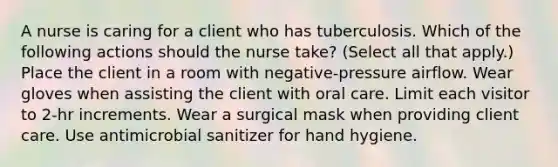 A nurse is caring for a client who has tuberculosis. Which of the following actions should the nurse take? (Select all that apply.) Place the client in a room with negative-pressure airflow. Wear gloves when assisting the client with oral care. Limit each visitor to 2-hr increments. Wear a surgical mask when providing client care. Use antimicrobial sanitizer for hand hygiene.