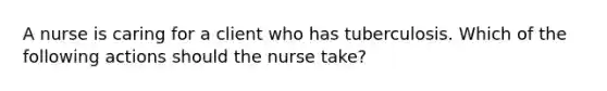 A nurse is caring for a client who has tuberculosis. Which of the following actions should the nurse take?