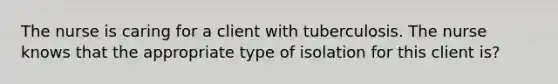 The nurse is caring for a client with tuberculosis. The nurse knows that the appropriate type of isolation for this client is?