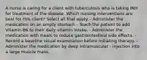 A nurse is caring for a client with tuberculosis who is taking INH for treatment of the disease. Which nursing interventions are best for this client? Select all that apply. - Administer the medication on an empty stomach - Teach the patient to add Vitamin B6 to their daily vitamin intake. - Administer the medication with meals to reduce gastrointestinal side effects. - Record a baseline visual examination before initiating therapy. - Administer the medication by deep intramuscular - injection into a large muscle mass.