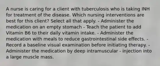 A nurse is caring for a client with tuberculosis who is taking INH for treatment of the disease. Which nursing interventions are best for this client? Select all that apply. - Administer the medication on an empty stomach - Teach the patient to add Vitamin B6 to their daily vitamin intake. - Administer the medication with meals to reduce gastrointestinal side effects. - Record a baseline visual examination before initiating therapy. - Administer the medication by deep intramuscular - injection into a large muscle mass.