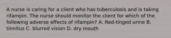 A nurse is caring for a client who has tuberculosis and is taking rifampin. The nurse should monitor the client for which of the following adverse effects of rifampin? A. Red-tinged urine B. tinnitus C. blurred vision D. dry mouth