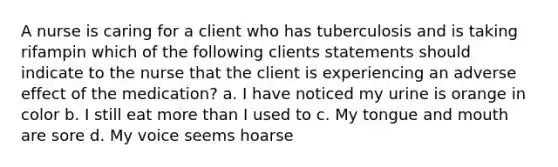 A nurse is caring for a client who has tuberculosis and is taking rifampin which of the following clients statements should indicate to the nurse that the client is experiencing an adverse effect of the medication? a. I have noticed my urine is orange in color b. I still eat more than I used to c. My tongue and mouth are sore d. My voice seems hoarse