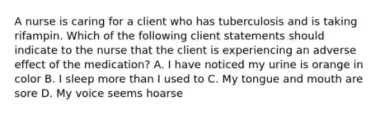 A nurse is caring for a client who has tuberculosis and is taking rifampin. Which of the following client statements should indicate to the nurse that the client is experiencing an adverse effect of the medication? A. I have noticed my urine is orange in color B. I sleep more than I used to C. My tongue and mouth are sore D. My voice seems hoarse