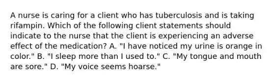 A nurse is caring for a client who has tuberculosis and is taking rifampin. Which of the following client statements should indicate to the nurse that the client is experiencing an adverse effect of the medication? A. "I have noticed my urine is orange in color." B. "I sleep more than I used to." C. "My tongue and mouth are sore." D. "My voice seems hoarse."