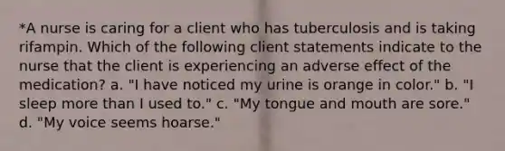 *A nurse is caring for a client who has tuberculosis and is taking rifampin. Which of the following client statements indicate to the nurse that the client is experiencing an adverse effect of the medication? a. "I have noticed my urine is orange in color." b. "I sleep <a href='https://www.questionai.com/knowledge/keWHlEPx42-more-than' class='anchor-knowledge'>more than</a> I used to." c. "My tongue and mouth are sore." d. "My voice seems hoarse."