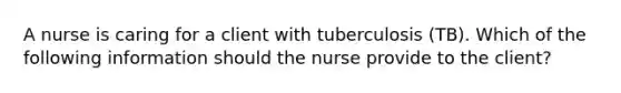 A nurse is caring for a client with tuberculosis (TB). Which of the following information should the nurse provide to the client?