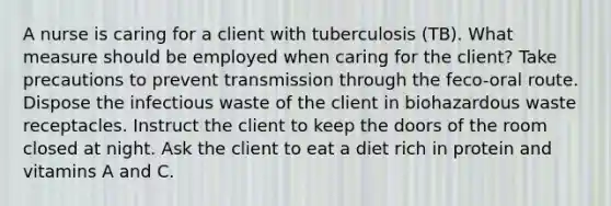 A nurse is caring for a client with tuberculosis (TB). What measure should be employed when caring for the client? Take precautions to prevent transmission through the feco-oral route. Dispose the infectious waste of the client in biohazardous waste receptacles. Instruct the client to keep the doors of the room closed at night. Ask the client to eat a diet rich in protein and vitamins A and C.