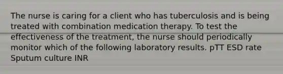 The nurse is caring for a client who has tuberculosis and is being treated with combination medication therapy. To test the effectiveness of the treatment, the nurse should periodically monitor which of the following laboratory results. pTT ESD rate Sputum culture INR