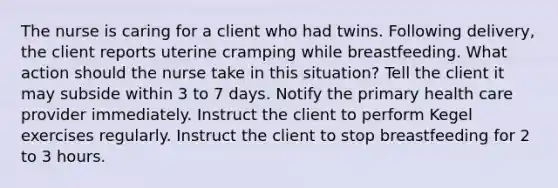 The nurse is caring for a client who had twins. Following delivery, the client reports uterine cramping while breastfeeding. What action should the nurse take in this situation? Tell the client it may subside within 3 to 7 days. Notify the primary health care provider immediately. Instruct the client to perform Kegel exercises regularly. Instruct the client to stop breastfeeding for 2 to 3 hours.