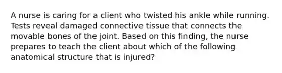 A nurse is caring for a client who twisted his ankle while running. Tests reveal damaged connective tissue that connects the movable bones of the joint. Based on this finding, the nurse prepares to teach the client about which of the following anatomical structure that is injured?