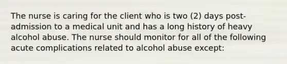 The nurse is caring for the client who is two (2) days post-admission to a medical unit and has a long history of heavy alcohol abuse. The nurse should monitor for all of the following acute complications related to alcohol abuse except: