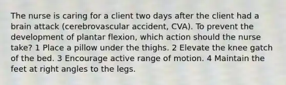 The nurse is caring for a client two days after the client had a brain attack (cerebrovascular accident, CVA). To prevent the development of plantar flexion, which action should the nurse take? 1 Place a pillow under the thighs. 2 Elevate the knee gatch of the bed. 3 Encourage active range of motion. 4 Maintain the feet at right angles to the legs.