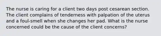 The nurse is caring for a client two days post cesarean section. The client complains of tenderness with palpation of the uterus and a foul-smell when she changes her pad. What is the nurse concerned could be the cause of the client concerns?