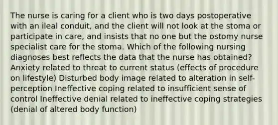 The nurse is caring for a client who is two days postoperative with an ileal conduit, and the client will not look at the stoma or participate in care, and insists that no one but the ostomy nurse specialist care for the stoma. Which of the following nursing diagnoses best reflects the data that the nurse has obtained? Anxiety related to threat to current status (effects of procedure on lifestyle) Disturbed body image related to alteration in self-perception Ineffective coping related to insufficient sense of control Ineffective denial related to ineffective coping strategies (denial of altered body function)