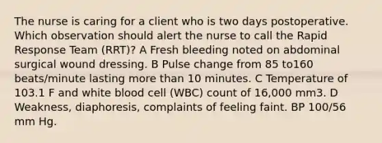 The nurse is caring for a client who is two days postoperative. Which observation should alert the nurse to call the Rapid Response Team (RRT)? A Fresh bleeding noted on abdominal surgical wound dressing. B Pulse change from 85 to160 beats/minute lasting <a href='https://www.questionai.com/knowledge/keWHlEPx42-more-than' class='anchor-knowledge'>more than</a> 10 minutes. C Temperature of 103.1 F and white blood cell (WBC) count of 16,000 mm3. D Weakness, diaphoresis, complaints of feeling faint. BP 100/56 mm Hg.