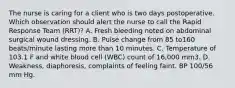 The nurse is caring for a client who is two days postoperative. Which observation should alert the nurse to call the Rapid Response Team (RRT)? A. Fresh bleeding noted on abdominal surgical wound dressing. B. Pulse change from 85 to160 beats/minute lasting more than 10 minutes. C. Temperature of 103.1 F and white blood cell (WBC) count of 16,000 mm3. D. Weakness, diaphoresis, complaints of feeling faint. BP 100/56 mm Hg.