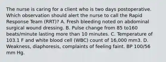 The nurse is caring for a client who is two days postoperative. Which observation should alert the nurse to call the Rapid Response Team (RRT)? A. Fresh bleeding noted on abdominal surgical wound dressing. B. Pulse change from 85 to160 beats/minute lasting more than 10 minutes. C. Temperature of 103.1 F and white blood cell (WBC) count of 16,000 mm3. D. Weakness, diaphoresis, complaints of feeling faint. BP 100/56 mm Hg.