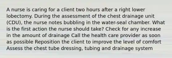 A nurse is caring for a client two hours after a right lower lobectomy. During the assessment of the chest drainage unit (CDU), the nurse notes bubbling in the water-seal chamber. What is the first action the nurse should take? Check for any increase in the amount of drainage Call the health care provider as soon as possible Reposition the client to improve the level of comfort Assess the chest tube dressing, tubing and drainage system