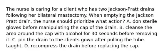 The nurse is caring for a client who has two Jackson-Pratt drains following her bilateral mastectomy. When emptying the Jackson Pratt drain, the nurse should prioritize what action? A. don sterile gloves before manipulating the cap of the drain. B. cleanse the area around the cap with alcohol for 30 seconds before removing it. C. pin the drain to the clients gown after pulling the tube taught. D. recompress the drain before replacing the cap.