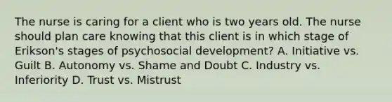 The nurse is caring for a client who is two years old. The nurse should plan care knowing that this client is in which stage of Erikson's stages of psychosocial development? A. Initiative vs. Guilt B. Autonomy vs. Shame and Doubt C. Industry vs. Inferiority D. Trust vs. Mistrust