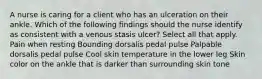 A nurse is caring for a client who has an ulceration on their ankle. Which of the following findings should the nurse identify as consistent with a venous stasis ulcer? Select all that apply. Pain when resting Bounding dorsalis pedal pulse Palpable dorsalis pedal pulse Cool skin temperature in the lower leg Skin color on the ankle that is darker than surrounding skin tone