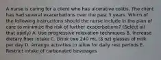 A nurse is caring for a client who has ulcerative colitis. The client has had several exacerbations over the past 3 years. Which of the following instructions should the nurse include in the plan of care to minimize the risk of further exacerbations? (Select all that apply) A. Use progressive relaxation techniques B. Increase dietary fiber intake C. Drink two 240 mL (8 oz) glasses of milk per day D. Arrange activities to allow for daily rest periods E. Restrict intake of carbonated beverages