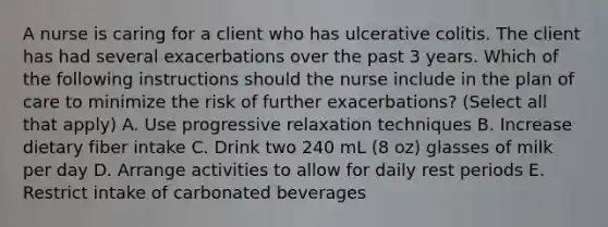 A nurse is caring for a client who has ulcerative colitis. The client has had several exacerbations over the past 3 years. Which of the following instructions should the nurse include in the plan of care to minimize the risk of further exacerbations? (Select all that apply) A. Use progressive relaxation techniques B. Increase dietary fiber intake C. Drink two 240 mL (8 oz) glasses of milk per day D. Arrange activities to allow for daily rest periods E. Restrict intake of carbonated beverages