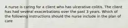 A nurse is caring for a client who has ulcerative colitis. The client has had several exacerbations over the past 3 years. Which of the following instructions should the nurse include in the plan of care