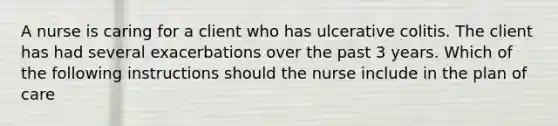 A nurse is caring for a client who has ulcerative colitis. The client has had several exacerbations over the past 3 years. Which of the following instructions should the nurse include in the plan of care