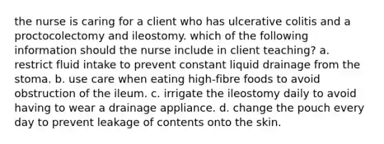 the nurse is caring for a client who has ulcerative colitis and a proctocolectomy and ileostomy. which of the following information should the nurse include in client teaching? a. restrict fluid intake to prevent constant liquid drainage from the stoma. b. use care when eating high-fibre foods to avoid obstruction of the ileum. c. irrigate the ileostomy daily to avoid having to wear a drainage appliance. d. change the pouch every day to prevent leakage of contents onto the skin.