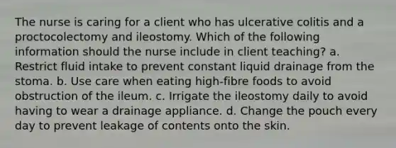 The nurse is caring for a client who has ulcerative colitis and a proctocolectomy and ileostomy. Which of the following information should the nurse include in client teaching? a. Restrict fluid intake to prevent constant liquid drainage from the stoma. b. Use care when eating high-fibre foods to avoid obstruction of the ileum. c. Irrigate the ileostomy daily to avoid having to wear a drainage appliance. d. Change the pouch every day to prevent leakage of contents onto the skin.