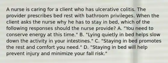 A nurse is caring for a client who has ulcerative colitis. The provider prescribes bed rest with bathroom privileges. When the client asks the nurse why he has to stay in bed, which of the following responses should the nurse provide? A. "You need to conserve energy at this time." B. "Lying quietly in bed helps slow down the activity in your intestines." C. "Staying in bed promotes the rest and comfort you need." D. "Staying in bed will help prevent injury and minimize your fall risk."