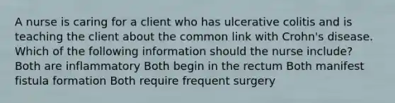 A nurse is caring for a client who has ulcerative colitis and is teaching the client about the common link with Crohn's disease. Which of the following information should the nurse include? Both are inflammatory Both begin in the rectum Both manifest fistula formation Both require frequent surgery