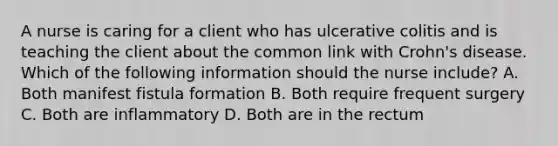 A nurse is caring for a client who has ulcerative colitis and is teaching the client about the common link with Crohn's disease. Which of the following information should the nurse include? A. Both manifest fistula formation B. Both require frequent surgery C. Both are inflammatory D. Both are in the rectum