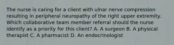 The nurse is caring for a client with ulnar nerve compression resulting in peripheral neuropathy of the right upper extremity. Which collaborative team member referral should the nurse identify as a priority for this​ client? A. A surgeon B. A physical therapist C. A pharmacist D. An endocrinologist