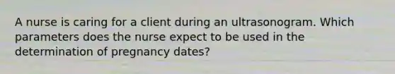 A nurse is caring for a client during an ultrasonogram. Which parameters does the nurse expect to be used in the determination of pregnancy dates?