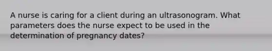 A nurse is caring for a client during an ultrasonogram. What parameters does the nurse expect to be used in the determination of pregnancy dates?