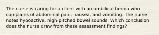 The nurse is caring for a client with an umbilical hernia who complains of abdominal pain, nausea, and vomiting. The nurse notes hypoactive, high-pitched bowel sounds. Which conclusion does the nurse draw from these assessment findings?