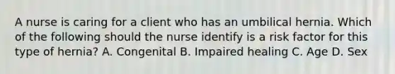 A nurse is caring for a client who has an umbilical hernia. Which of the following should the nurse identify is a risk factor for this type of hernia? A. Congenital B. Impaired healing C. Age D. Sex