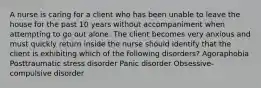 A nurse is caring for a client who has been unable to leave the house for the past 10 years without accompaniment when attempting to go out alone. The client becomes very anxious and must quickly return inside the nurse should identify that the client is exhibiting which of the following disorders? Agoraphobia Posttraumatic stress disorder Panic disorder Obsessive-compulsive disorder