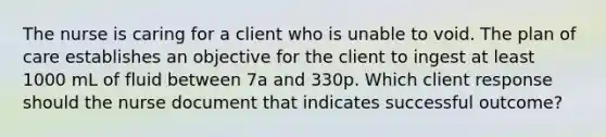 The nurse is caring for a client who is unable to void. The plan of care establishes an objective for the client to ingest at least 1000 mL of fluid between 7a and 330p. Which client response should the nurse document that indicates successful outcome?