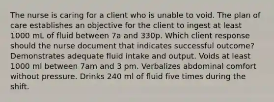 The nurse is caring for a client who is unable to void. The plan of care establishes an objective for the client to ingest at least 1000 mL of fluid between 7a and 330p. Which client response should the nurse document that indicates successful outcome? Demonstrates adequate fluid intake and output. Voids at least 1000 ml between 7am and 3 pm. Verbalizes abdominal comfort without pressure. Drinks 240 ml of fluid five times during the shift.