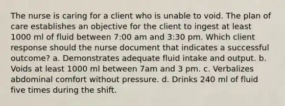 The nurse is caring for a client who is unable to void. The plan of care establishes an objective for the client to ingest at least 1000 ml of fluid between 7:00 am and 3:30 pm. Which client response should the nurse document that indicates a successful outcome? a. Demonstrates adequate fluid intake and output. b. Voids at least 1000 ml between 7am and 3 pm. c. Verbalizes abdominal comfort without pressure. d. Drinks 240 ml of fluid five times during the shift.